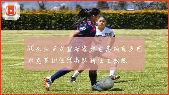 AC米兰正式宣布塞尔吉奥纳瓦罗巴尔克罗担任预备队新任主教练