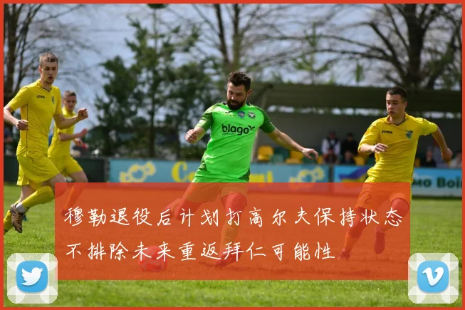 穆勒退役后计划打高尔夫保持状态不排除未来重返拜仁可能性