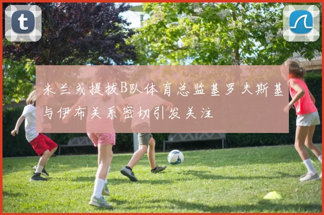 米兰或提拔B队体育总监基罗夫斯基与伊布关系密切引发关注
