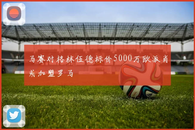 马赛对格林伍德标价5000万欧派肖或加盟罗马