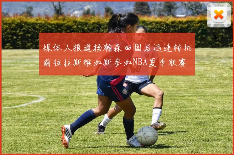 媒体人报道杨瀚森回国后迅速转机前往拉斯维加斯参加NBA夏季联赛