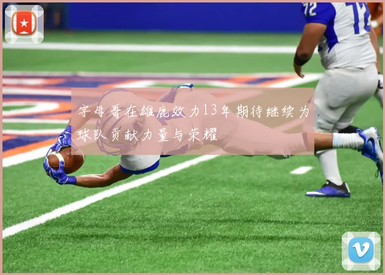 字母哥在雄鹿效力13年期待继续为球队贡献力量与荣耀
