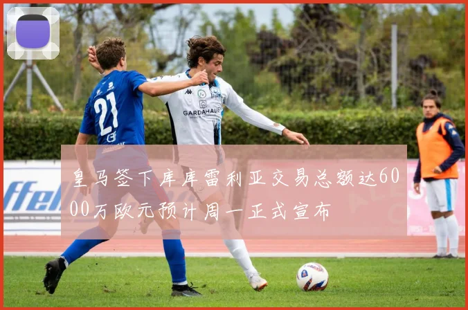皇马签下库库雷利亚交易总额达6000万欧元预计周一正式宣布