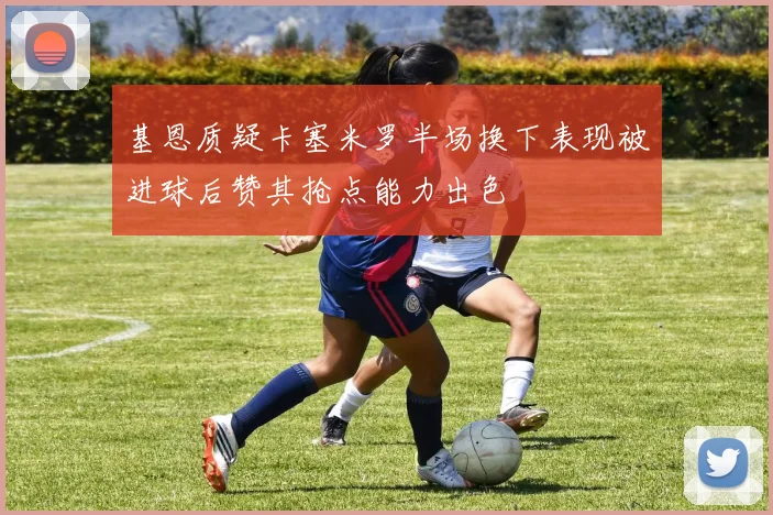 基恩质疑卡塞米罗半场换下表现被进球后赞其抢点能力出色
