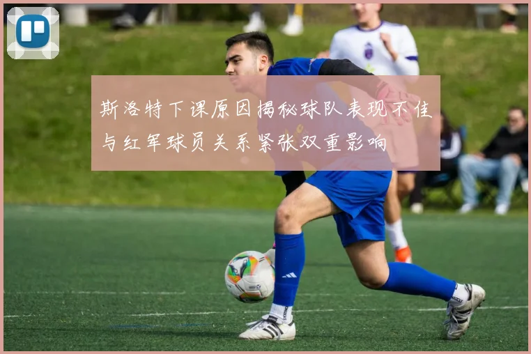 斯洛特下课原因揭秘球队表现不佳与红军球员关系紧张双重影响