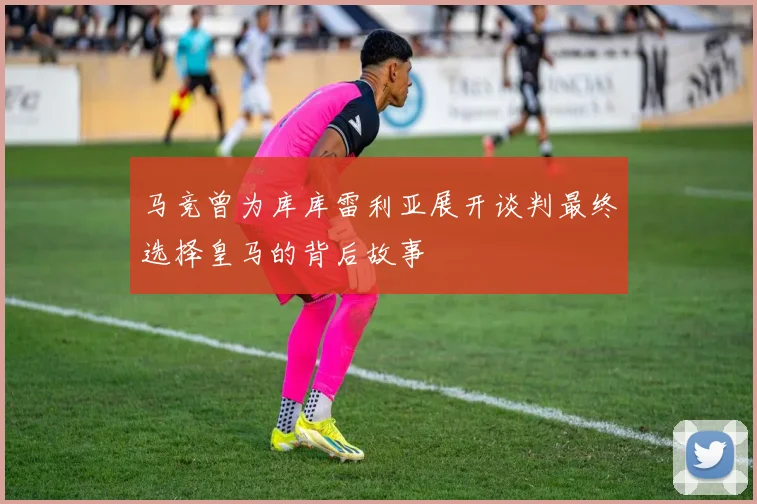 马竞曾为库库雷利亚展开谈判最终选择皇马的背后故事