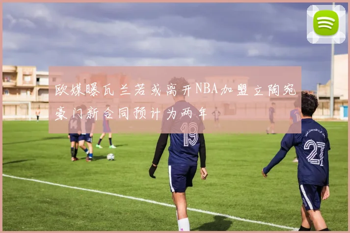 欧媒曝瓦兰若或离开NBA加盟立陶宛豪门新合同预计为两年