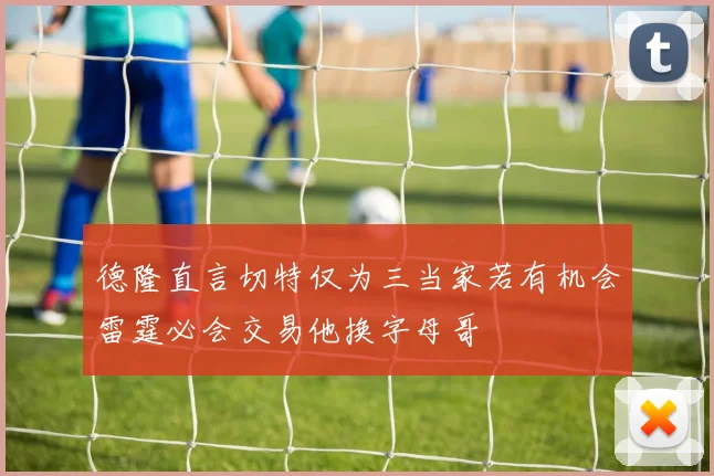 德隆直言切特仅为三当家若有机会雷霆必会交易他换字母哥