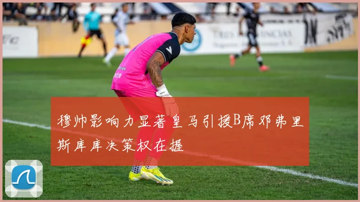 穆帅影响力显著皇马引援B席邓弗里斯库库决策权在握