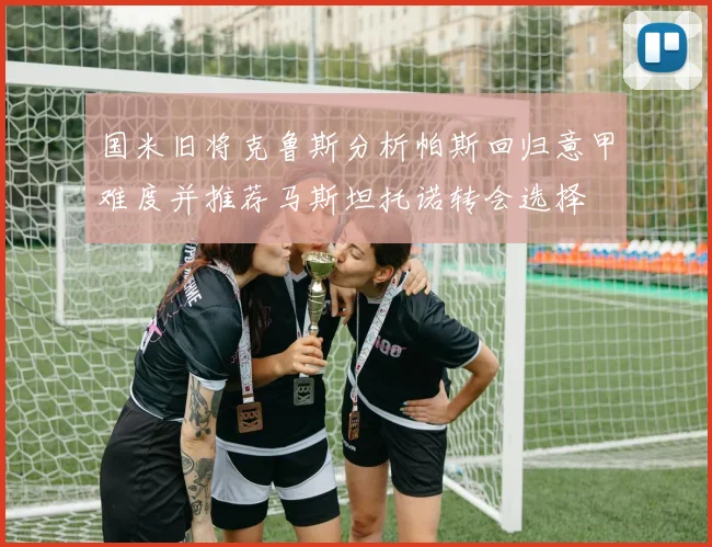 国米旧将克鲁斯分析帕斯回归意甲难度并推荐马斯坦托诺转会选择