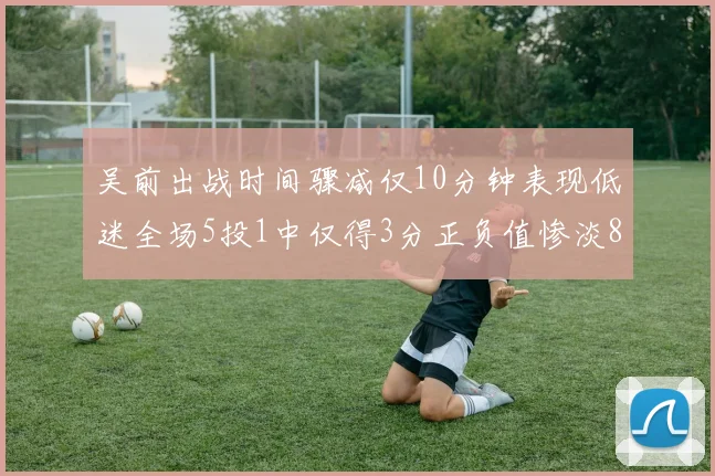 吴前出战时间骤减仅10分钟表现低迷全场5投1中仅得3分正负值惨淡8