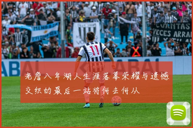 老詹八年湖人生涯落幕荣耀与遗憾交织的最后一站将何去何从