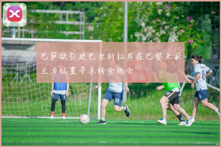 巴萨欲引进巴尔科拉其在巴黎未获主力位置寻求转会机会