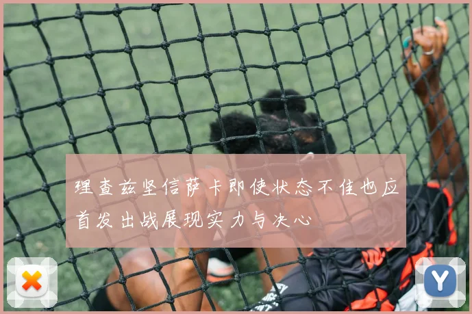理查兹坚信萨卡即使状态不佳也应首发出战展现实力与决心