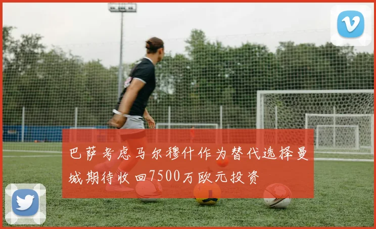 巴萨考虑马尔穆什作为替代选择曼城期待收回7500万欧元投资